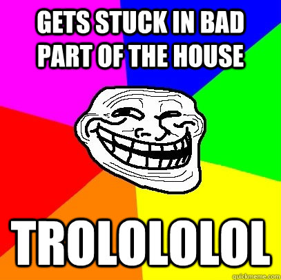 Gets stuck in bad part of the house TROLOLOLOL  Troll Face