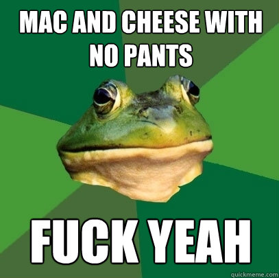 Mac and cheese with no pants fuck yeah  Foul Bachelor Frog