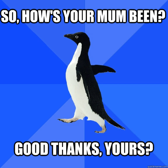 So, How's your mum been?  Good thanks, yours?   Socially Awkward Penguin