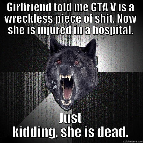 GIRLFRIEND TOLD ME GTA V IS A WRECKLESS PIECE OF SHIT. NOW SHE IS INJURED IN A HOSPITAL. JUST KIDDING, SHE IS DEAD. Insanity Wolf