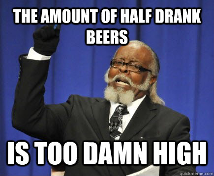 The Amount of Half Drank Beers Is too damn high  Too Damn High