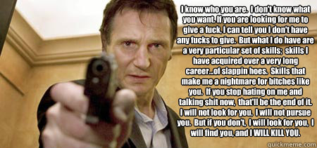 I know who you are.  I don't know what you want. If you are looking for me to give a fuck, I can tell you I don't have any fucks to give.  But what I do have are a very particular set of skills;  skills I have acquired over a very long career...of slappin - I know who you are.  I don't know what you want. If you are looking for me to give a fuck, I can tell you I don't have any fucks to give.  But what I do have are a very particular set of skills;  skills I have acquired over a very long career...of slappin  Taken