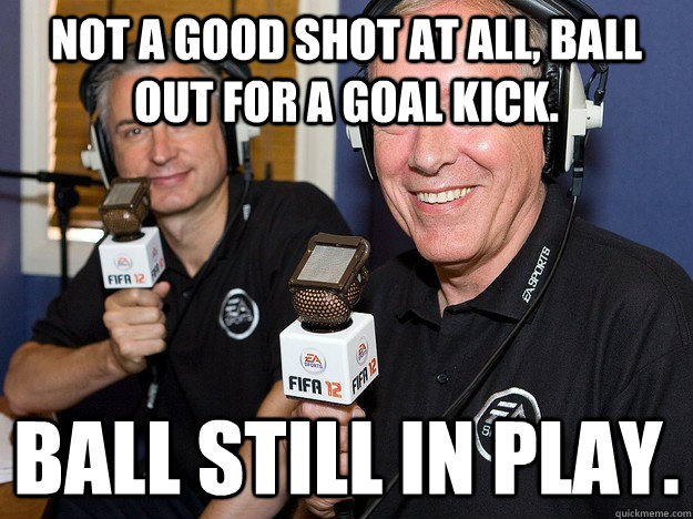 Not a good shot at all, ball out for a goal kick. Ball still in play.  FIFA 12 commentators