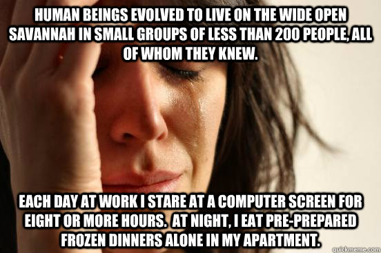 Human beings evolved to live on the wide open savannah in small groups of less than 200 people, all of whom they knew. Each day at work I stare at a computer screen for eight or more hours.  At night, I eat pre-prepared frozen dinners alone in my apartmen - Human beings evolved to live on the wide open savannah in small groups of less than 200 people, all of whom they knew. Each day at work I stare at a computer screen for eight or more hours.  At night, I eat pre-prepared frozen dinners alone in my apartmen  First World Problems