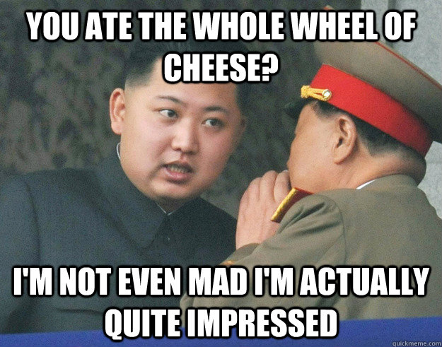 You ate the whole wheel of cheese? I'm not even mad I'm actually quite impressed - You ate the whole wheel of cheese? I'm not even mad I'm actually quite impressed  Hungry Kim Jong Un