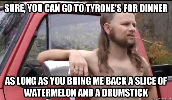Sure, you can go to Tyrone's for dinner as long as you bring me back a slice of watermelon and a drumstick  Almost Politically Correct Redneck