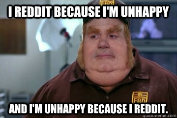 I Reddit because I'm unhappy And I'm unhappy because I Reddit.  