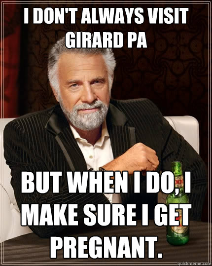 I don't always visit Girard Pa but when I do, I make sure I get pregnant.   The Most Interesting Man In The World