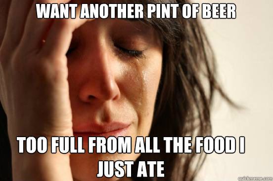 WANT ANOTHER PINT of beer TOO FULL FROM ALL THE FOOD I JUST ATE   First World Problems