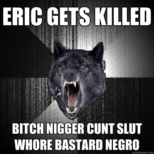Eric gets killed Bitch nigger cunt slut whore bastard negro  Insanity Wolf