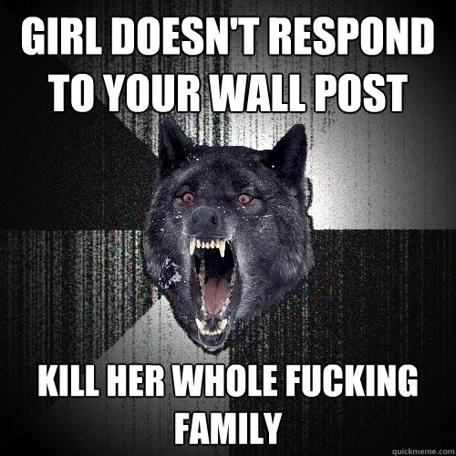 girl doesn't respond to your wall post kill her whole fucking family  Insanity Wolf