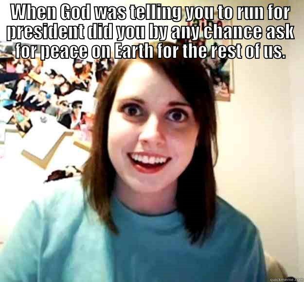 WHEN GOD WAS TELLING YOU TO RUN FOR PRESIDENT DID YOU BY ANY CHANCE ASK FOR PEACE ON EARTH FOR THE REST OF US.  Overly Attached Girlfriend