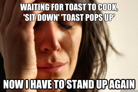 Waiting for toast to cook, 
'sit down' 'toast pops up' now i have to stand up again  First World Problems