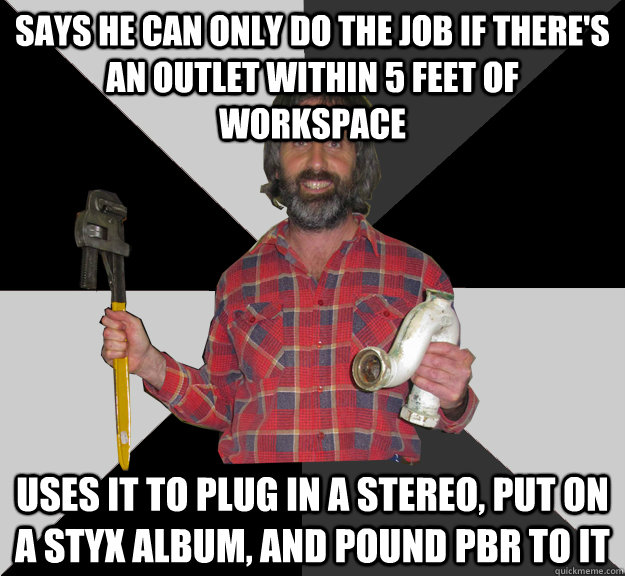 Says he can only do the job if there's an outlet within 5 feet of workspace uses it to plug in a stereo, put on a styx album, and pound pbr to it  