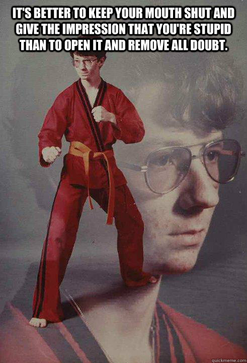 It's better to keep your mouth shut and give the impression that you're stupid than to open it and remove all doubt.   Karate Kyle