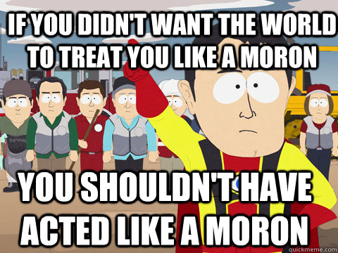 If you didn't want the world to treat you like a moron you shouldn't have acted like a moron - If you didn't want the world to treat you like a moron you shouldn't have acted like a moron  Captain Hindsight