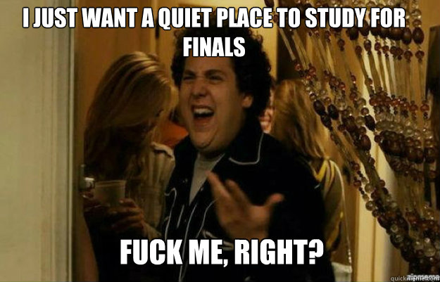 I just want a quiet place to study for finals FUCK ME, RIGHT?  fuck me right