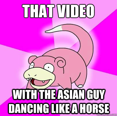 That video with the asian guy dancing like a horse  Slowpoke