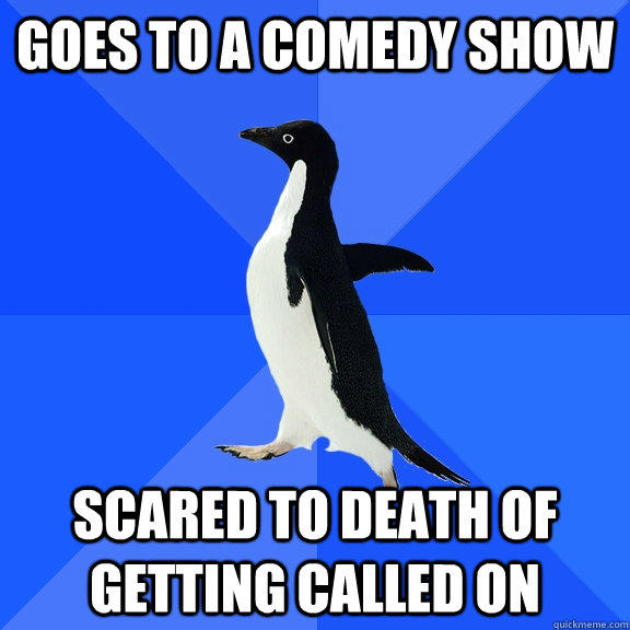 Goes to a comedy show scared to death of getting called on  Socially Awkward Penguin