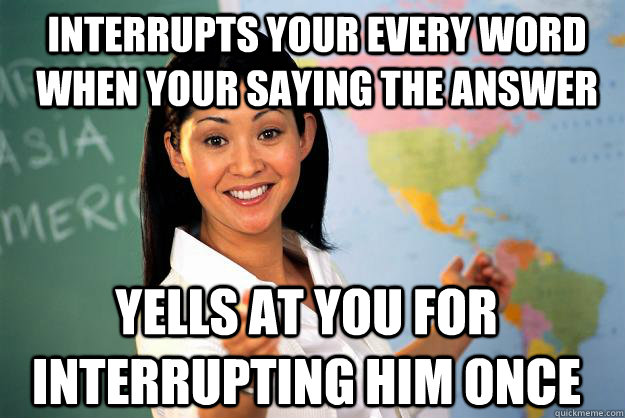 Interrupts your every word  when your saying the answer Yells at you for interrupting him once     Unhelpful High School Teacher