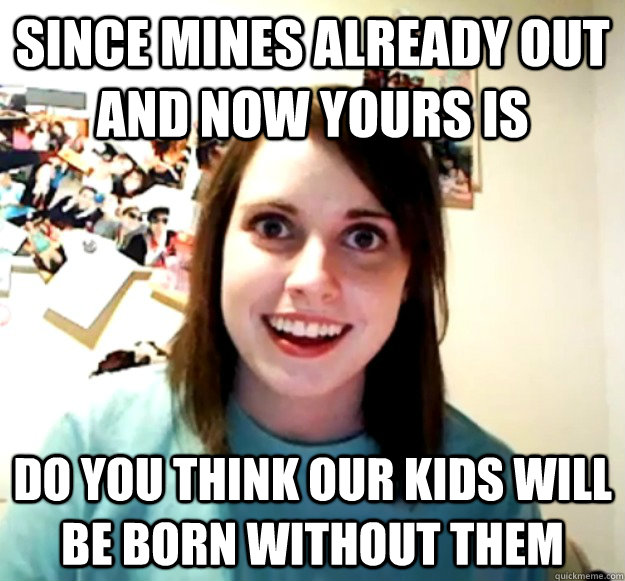Since mines already out and now yours is do you think our kids will be born without them  Overly Attached Girlfriend