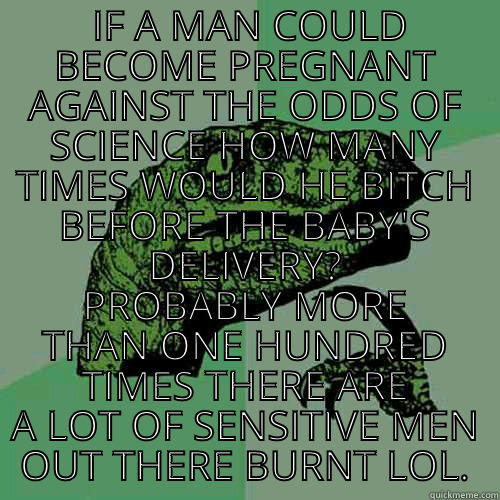  IF A MAN COULD BECOME PREGNANT AGAINST THE ODDS OF SCIENCE HOW MANY TIMES WOULD HE BITCH BEFORE THE BABY'S DELIVERY? PROBABLY MORE THAN ONE HUNDRED TIMES THERE ARE A LOT OF SENSITIVE MEN OUT THERE BURNT LOL. Philosoraptor