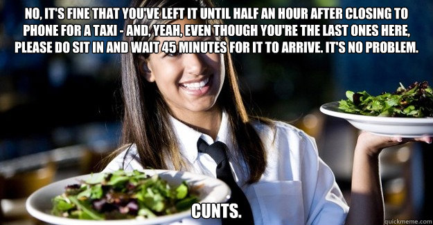 No, it's fine that you've left it until half an hour after closing to phone for a taxi - and, yeah, even though you're the last ones here, please do sit in and wait 45 minutes for it to arrive. It's no problem. cunts. - No, it's fine that you've left it until half an hour after closing to phone for a taxi - and, yeah, even though you're the last ones here, please do sit in and wait 45 minutes for it to arrive. It's no problem. cunts.  Jaded Restaurant Julie