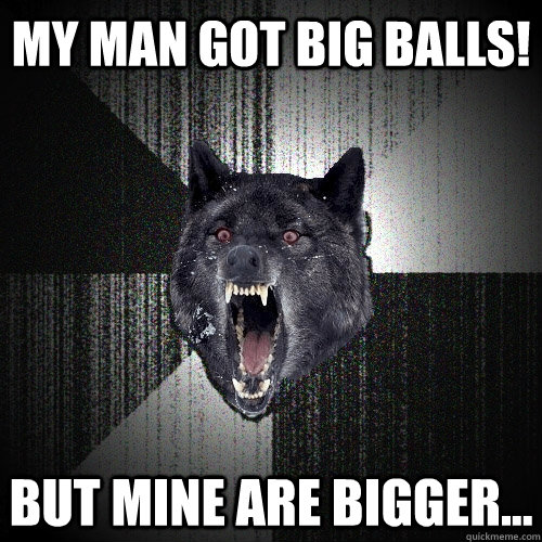 MY MAN GOT BIG BALLS! But mine are bigger...  Insanity Wolf