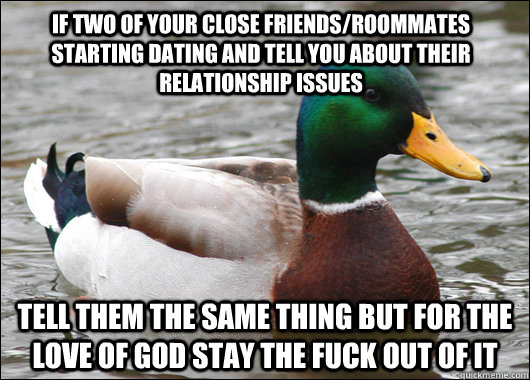 if two of your close friends/roommates starting dating and tell you about their relationship issues tell them the same thing but for the love of god stay the fuck out of it  Actual Advice Mallard