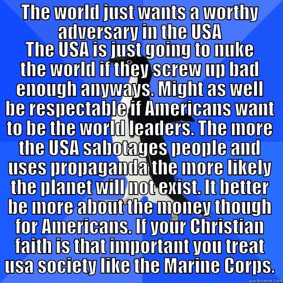 THE WORLD JUST WANTS A WORTHY ADVERSARY IN THE USA THE USA IS JUST GOING TO NUKE THE WORLD IF THEY SCREW UP BAD ENOUGH ANYWAYS. MIGHT AS WELL BE RESPECTABLE IF AMERICANS WANT TO BE THE WORLD LEADERS. THE MORE THE USA SABOTAGES PEOPLE AND USES PROPAGANDA THE MORE LIKELY THE PLANET WILL NOT EXIST. IT BETTER Socially Awkward Penguin