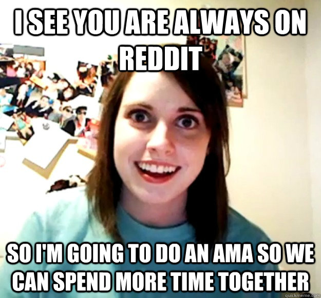 I see you are always on reddit so I'm going to do an AMA so we can spend more time together  Overly Attached Girlfriend