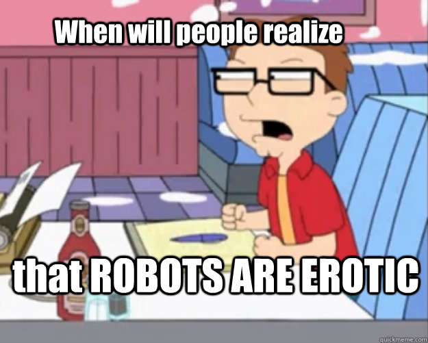 When will people realize that ROBOTS ARE EROTIC  