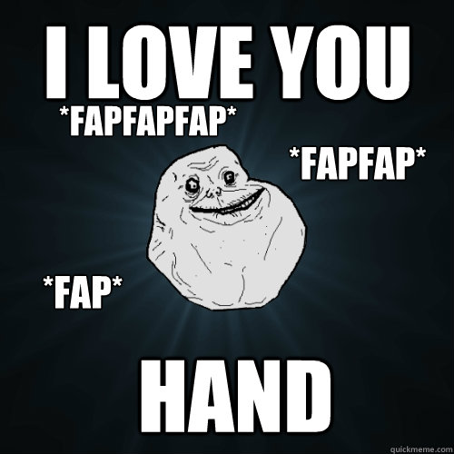 I LOVE YOU  hand *fapfap* *fap* *fapfapfap*  Forever Alone