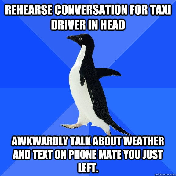 Rehearse conversation for taxi driver in head Awkwardly talk about weather and text on phone mate you just left.    Socially Awkward Penguin