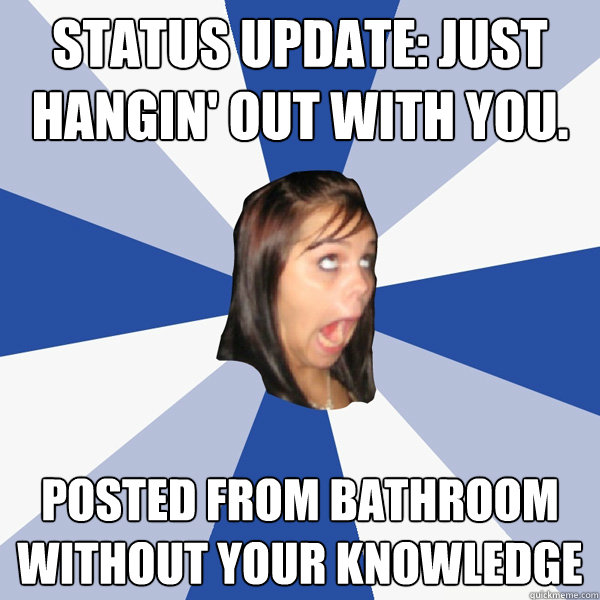 status update: just hangin' out with you. posted from bathroom without your knowledge  Annoying Facebook Girl