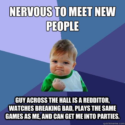Nervous to meet new people Guy across the hall is a redditor, watches breaking bad, plays the same games as me, and can get me into parties. - Nervous to meet new people Guy across the hall is a redditor, watches breaking bad, plays the same games as me, and can get me into parties.  Success Kid