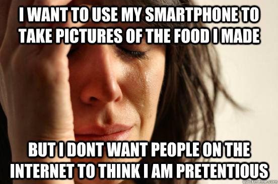 I WANT TO use my smartphone to take pictures of the food i made but i dont want people on the internet to think i am pretentious  First World Problems