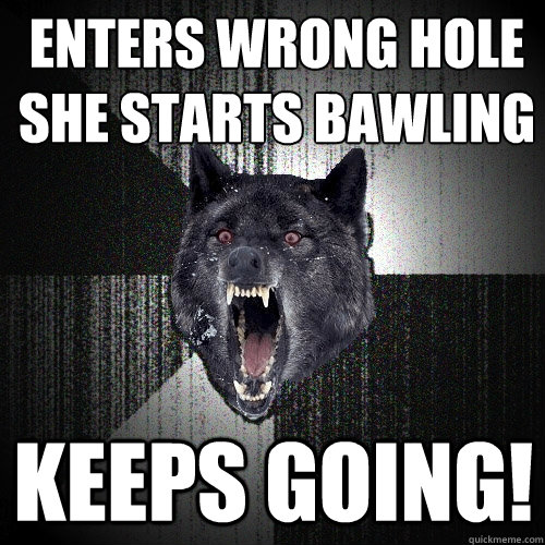 Enters wrong hole
SHe starts bawling
 keeps going!  Insanity Wolf
