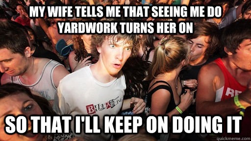 my wife tells me that seeing me do yardwork turns her on so that I'll keep on doing it  Sudden Clarity Clarence