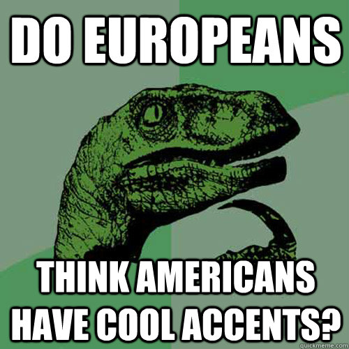 Do europeans think americans have cool accents?  Philosoraptor