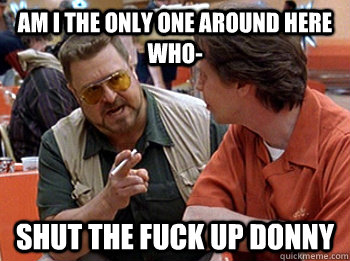 Am I the only one around here who- SHUT THE FUCK UP DONNY - Am I the only one around here who- SHUT THE FUCK UP DONNY  STFUDONNY