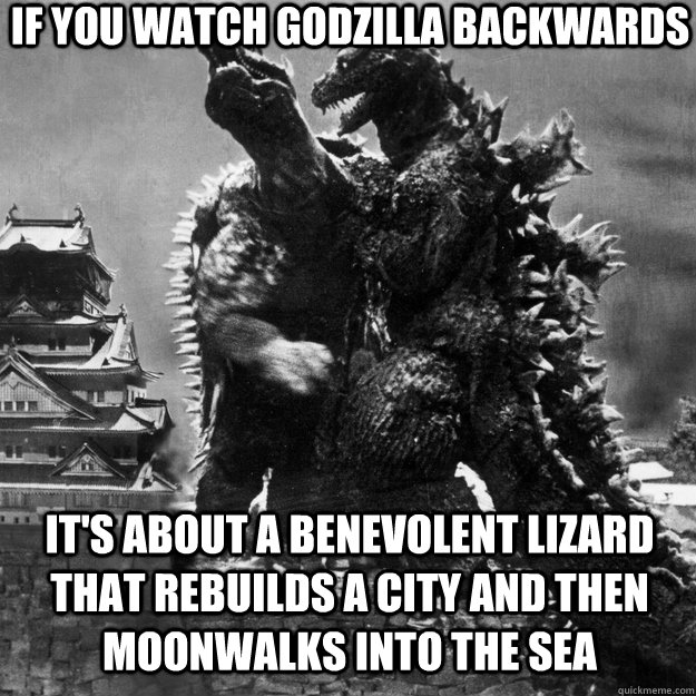 If you watch Godzilla backwards It's about a benevolent lizard that rebuilds a city and then moonwalks into the sea  Godzilla