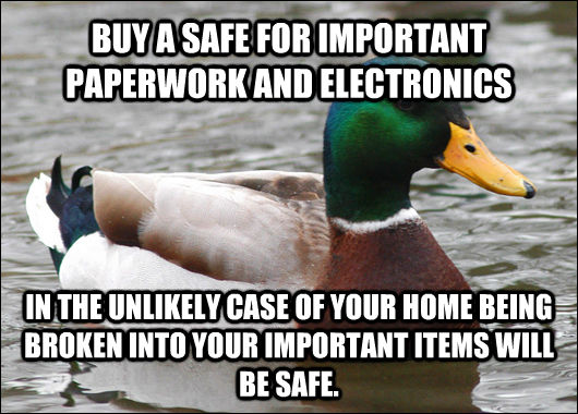 BUY A SAFE FOR IMPORTANT PAPERWORK AND ELECTRONICS IN THE UNLIKELY CASE OF YOUR HOME BEING BROKEN INTO YOUR IMPORTANT ITEMS WILL BE SAFE.  Actual Advice Mallard