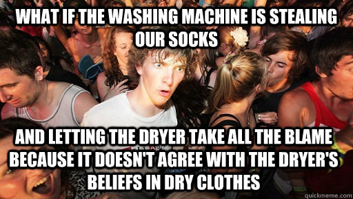 What if the washing machine is stealing our socks and letting the dryer take all the blame because it doesn't agree with the dryer's beliefs in dry clothes  Sudden Clarity Clarence