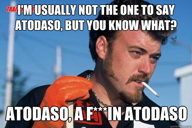 I'm usually not the one to say atodaso, but you know what? Atodaso, a f***in atodaso - I'm usually not the one to say atodaso, but you know what? Atodaso, a f***in atodaso  Ricky Trailer Park Boys