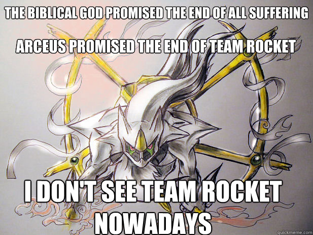 The Biblical GOD PROMISED THE END OF ALL SUFFERING
 ARCeuS PROMISED THE END OF TEAM ROCKET I DON't See team rocket nowadays - The Biblical GOD PROMISED THE END OF ALL SUFFERING
 ARCeuS PROMISED THE END OF TEAM ROCKET I DON't See team rocket nowadays  Real God Arceus