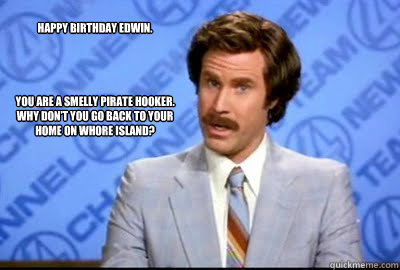 Happy Birthday Edwin.




You are a smelly pirate hooker. Why don’t you go back to your home on Whore Island?   