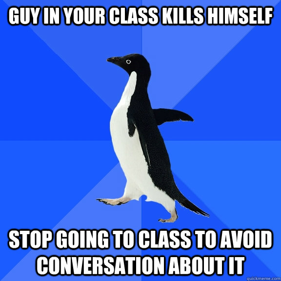 Guy in your class kills himself Stop going to class to avoid conversation about it  Socially Awkward Penguin