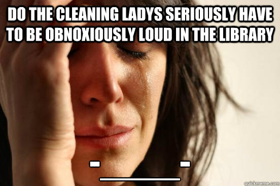 do the cleaning ladys seriously have to be obnoxiously loud in the library  -____-
  First World Problems