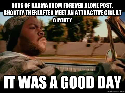 Lots of karma from forever alone post, shortly thereafter meet an attractive girl at a party it was a good day  Good day cube